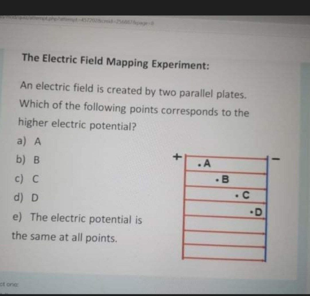 VIRES
26cmid-256087page
The Electric Field Mapping Experiment:
An electric field is created by two parallel plates.
Which of the following points corresponds to the
higher electric potential?
a) A
b) B
.A
c) C
d) D
•D
e) The electric potential is
the same at all points.
ct one
