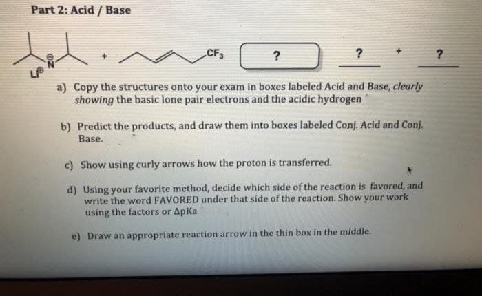 Part 2: Acid / Base
CF,
?
a) Copy the structures onto your exam in boxes labeled Acid and Base, clearly
showing the basic lone pair electrons and the acidic hydrogen
b) Predict the products, and draw them into boxes labeled Conj. Acid and Conj.
Base.
c) Show using curly arrows how the proton is transferred.
d) Using your favorite method, decide which side of the reaction is favored, and
write the word FAVORED under that side of the reaction. Show your work
using the factors or Apka
e) Draw an appropriate reaction arrow in the thin box in the middle.
