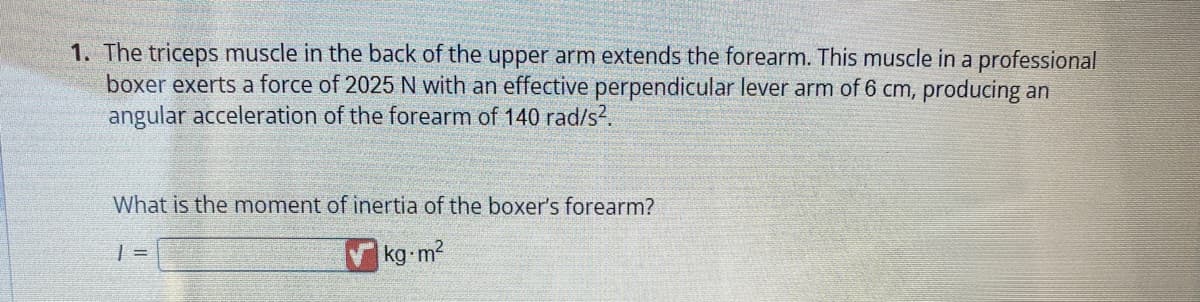 1. The triceps muscle in the back of the upper arm extends the forearm. This muscle in a professional
boxer exerts a force of 2025 N with an effective perpendicular lever arm of 6 cm, producing an
angular acceleration of the forearm of 140 rad/s².
What is the moment of inertia of the boxer's forearm?
1 =
kg-m²
