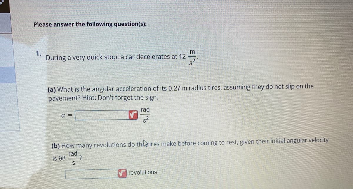 Please answer the following question(s):
1.
During a very quick stop, a car decelerates at 12
(a) What is the angular acceleration of its 0.27 m radius tires, assuming they do not slip on the
pavement? Hint: Don't forget the sign.
rad
a =
E%
(b) How many revolutions do the tires make before coming to rest, given their initial angular velocity
is 98
rad
S
-?
revolutions