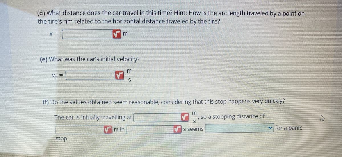 (d) What distance does the car travel in this time? Hint: How is the arc length traveled by a point on
the tire's rim related to the horizontal distance traveled by the tire?
X =
(e) What was the car's initial velocity?
m
S
Vt
m
(f) Do the values obtained seem reasonable, considering that this stop happens very quickly?
The car is initially travelling at
stop.
min
m
S
s seems
so a stopping distance of
✓for a panic