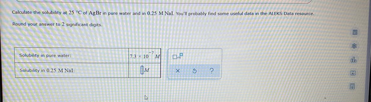 Calculate the solubility at 25 °C of AgBr in pure water and in 0.25 M NaI. You'll probably find some useful data in the ALEKS Data resource.
Round your answer to 2 significant digits.
Solubility in pure water:
7.3 x 10
M
do
Solubility in 0.25 M NaI:
