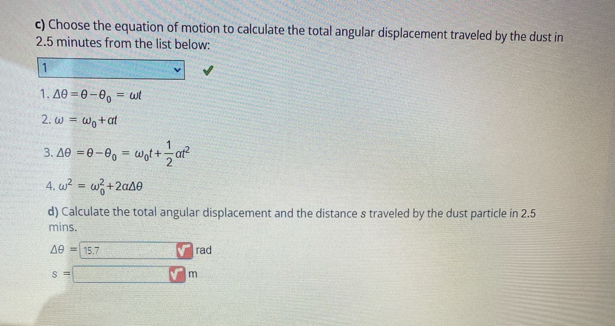 c) Choose the equation of motion to calculate the total angular displacement traveled by the dust in
2.5 minutes from the list below:
1
1.40=0-00= wt
2. w = wo+at
3.40 =0-0₁ = w₁t+at²
4. w² = w²+2a40
d) Calculate the total angular displacement and the distance s traveled by the dust particle in 2.5
mins.
ΔΘ = 15.7
S=
rad
m