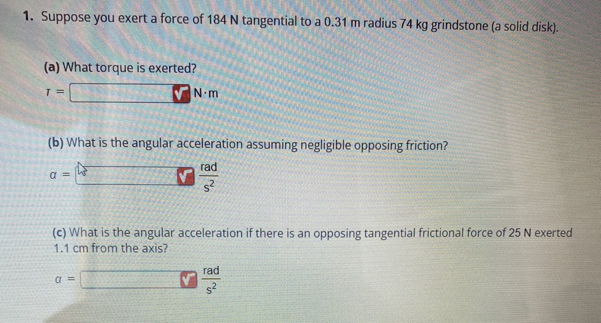 1. Suppose you exert a force of 184 N tangential to a 0.31 m radius 74 kg grindstone (a solid disk).
(a) What torque is exerted?
T =
(b) What is the angular acceleration assuming negligible opposing friction?
rad
s²
α =
N.m
W
a =
(c) What is the angular acceleration if there is an opposing tangential frictional force of 25 N exerted
1.1 cm from the axis?
rad