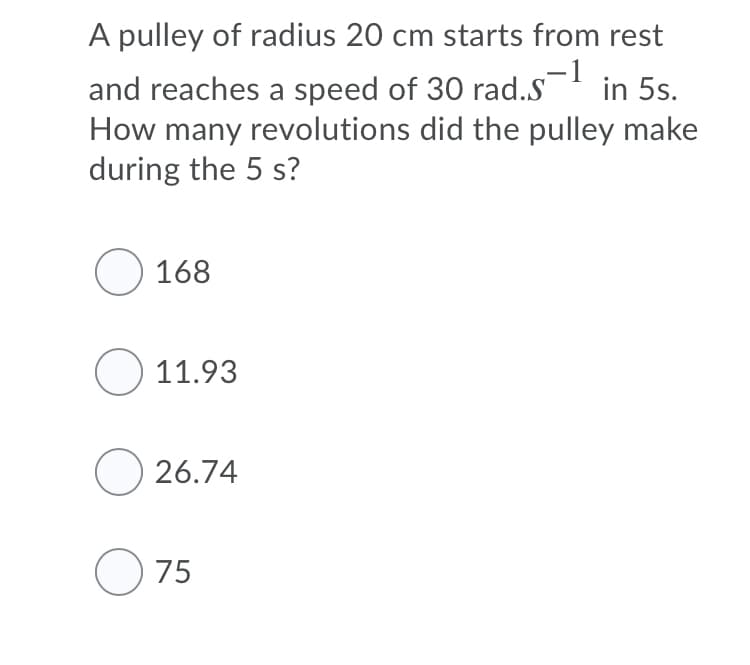 A pulley of radius 20 cm starts from rest
-1
in 5s.
and reaches a speed of 30 rad.S
How many revolutions did the pulley make
during the 5 s?
O 168
O 11.93
O 26.74
O 75
