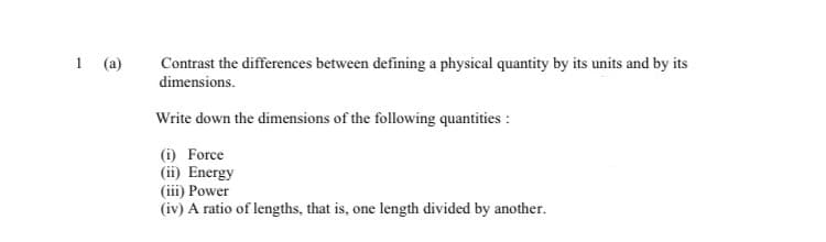 1 (a)
Contrast the differences between defining a physical quantity by its units and by its
dimensions.
Write down the dimensions of the following quantities :
(i) Force
(ii) Energy
(iii) Power
(iv) A ratio of lengths, that is, one length divided by another.
