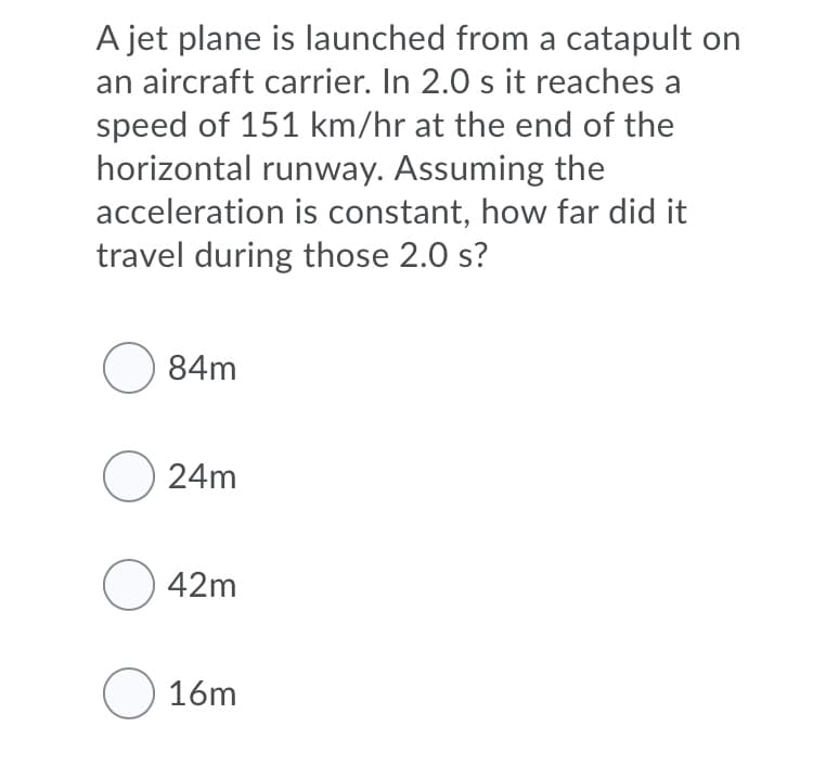 A jet plane is launched from a catapult on
an aircraft carrier. In 2.0 s it reaches a
speed of 151 km/hr at the end of the
horizontal runway. Assuming the
acceleration is constant, how far did it
travel during those 2.0 s?
O 84m
O 24m
O 42m
O 16m
