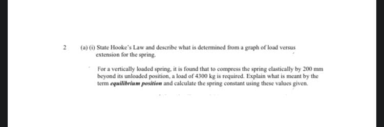 2
(a) (1) State Hooke's Law and describe what is determined from a graph of load versus
extension for the spring.
For a vertically loaded spring, it is found that to compress the spring elastically by 200 mm
beyond its unloaded position, a load of 4300 kg is required. Explain what is meant by the
term equilibrium position and calculate the spring constant using these values given.
