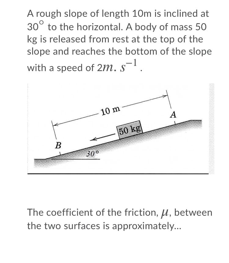 A rough slope of length 10m is inclined at
30° to the horizontal. A body of mass 50
kg is released from rest at the top of the
slope and reaches the bottom of the slope
with a speed of 2m. s¯'.
10 m
A
50 kg
30°
The coefficient of the friction, µ, between
the two surfaces is approximately...
