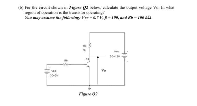 (b) For the circuit shown in Figure Q2 below, calculate the output voltage Vo. In what
region of operation is the transistor operating?
You may assume the following: VBE = 0.7 V, ß = 100, and Rb = 100 kQ.
Ro
1k
Voo
DC-12V
Q1
Rb
Vbb
Vo
Figure Q2

