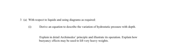 3 (a) With respect to liquids and using diagrams as required:
(6)
Derive an equation to describe the variation of hydrostatic pressure with depth.
Explain in detail Archimedes' principle and illustrate its operation. Explain how
buoyancy effects may be used to lift very heavy weights.
