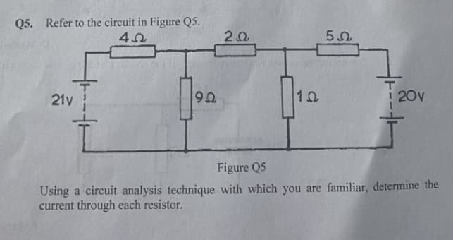 Q5. Refer to the circuit in Figure Q5.
21y
92
20v
Figure Q5
Using a circuit analysis technique with which you are familiar, determine the
current through each resistor.
