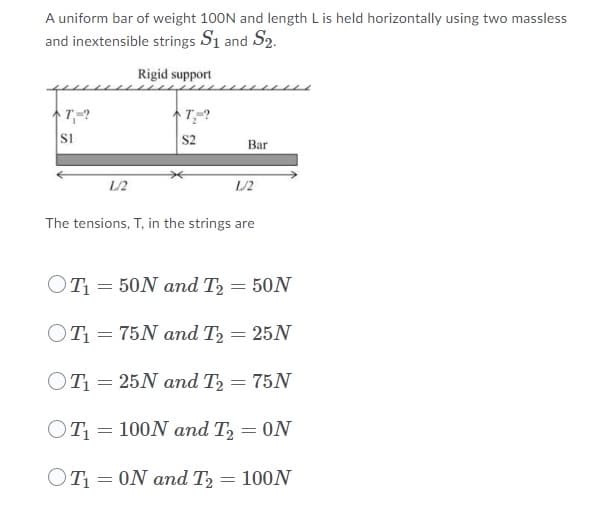 A uniform bar of weight 100N and length L is held horizontally using two massless
and inextensible strings S1 and $2.
Rigid support
T,=?
T₂-?
SI
S2
Bar
L/2
L/2
The tensions, T, in the strings are
OT₁50N and T₂ = 50N
OT₁
75N and T2 = 25N
OT₁= 25N and T₂ = 75N
OT₁=100N and T₂ = ON
OT₁0N and T2
=
= 100N
=