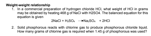 Weight-weight relationship
1. In a commercial preparation of hydrogen chloride HCI, what weight of HCI in grams
may be obtained by heating 468 g of NaCl with H2SO4. The balanced equation for this
equation is given
2NACI + H2SO4 NazSO4 + 2HCI
2. Solid phosphorous reacts with chlorine gas to produce phosphorous chloride liquid.
How many grams of chlorine gas is required when 1.45 g of phosphorous was used?
