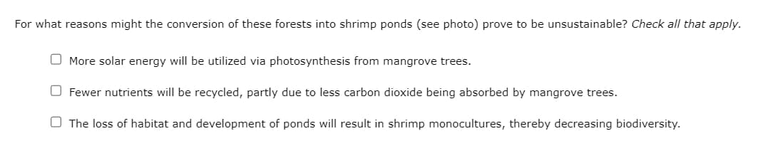 For what reasons might the conversion of these forests into shrimp ponds (see photo) prove to be unsustainable? Check all that apply.
More solar energy will be utilized via photosynthesis from mangrove trees.
Fewer nutrients will be recycled, partly due to less carbon dioxide being absorbed by mangrove trees.
The loss of habitat and development of ponds will result in shrimp monocultures, thereby decreasing biodiversity.