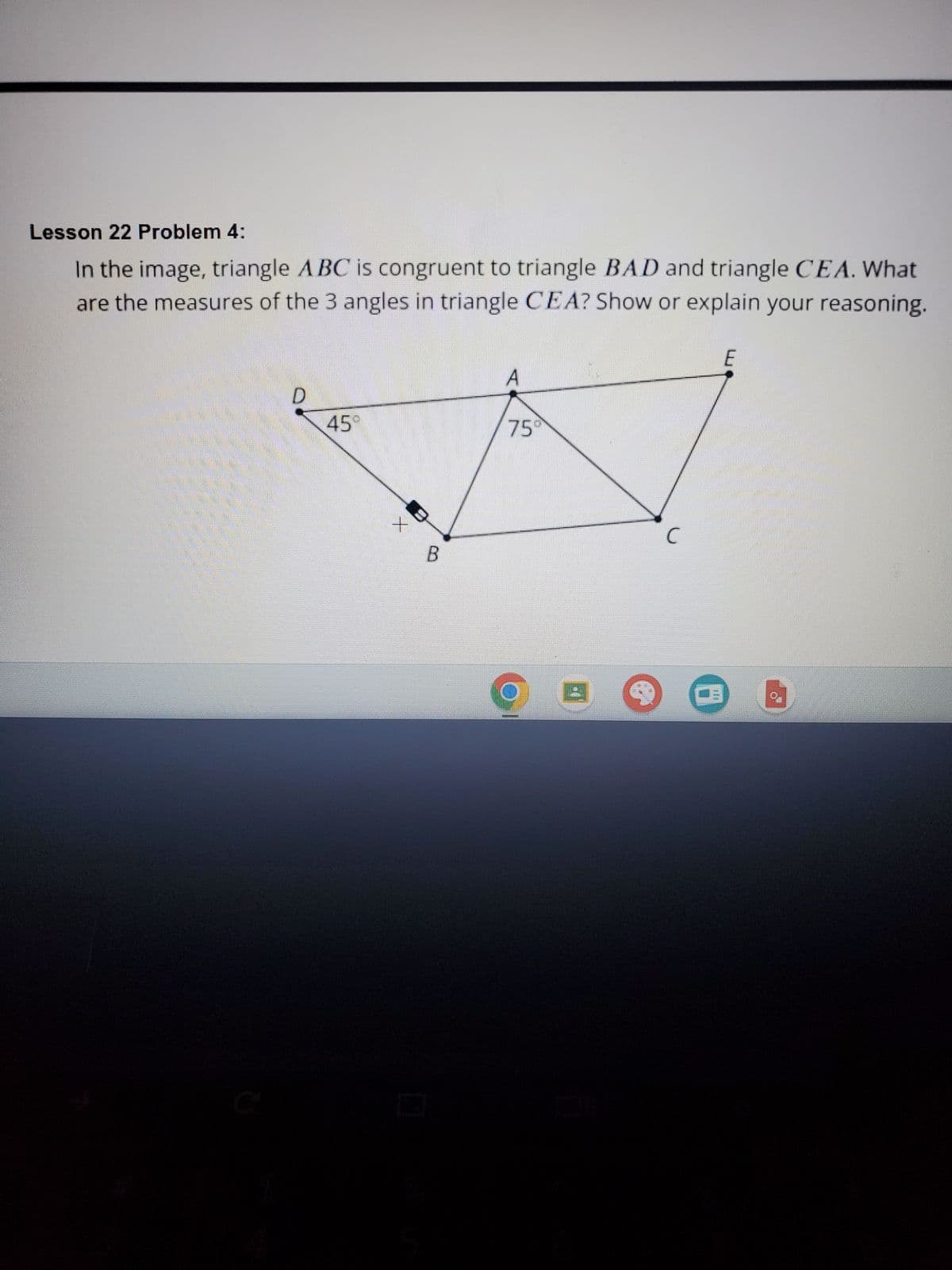 Lesson 22 Problem 4:
In the image, triangle ABC is congruent to triangle BAD and triangle CEA. What
are the measures of the 3 angles in triangle CEA? Show or explain your reasoning.
D
45°
+
B
A
75
4
C
0
E