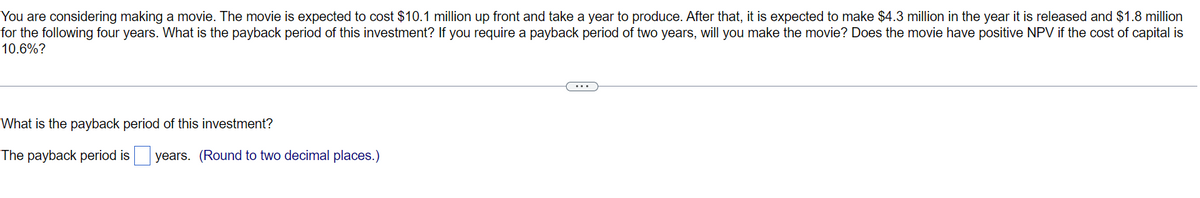 You are considering making a movie. The movie is expected to cost $10.1 million up front and take a year to produce. After that, it is expected to make $4.3 million in the year it is released and $1.8 million
for the following four years. What is the payback period of this investment? If you require a payback period of two years, will you make the movie? Does the movie have positive NPV if the cost of capital is
10.6%?
What is the payback period of this investment?
The payback period is years. (Round to two decimal places.)