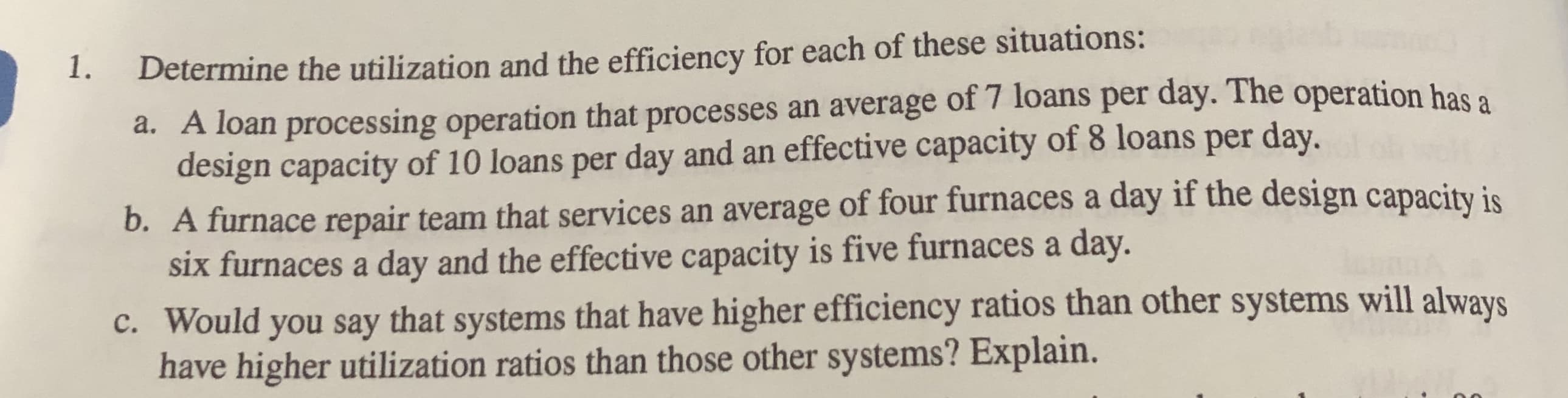 Determine the utilization and the efficiency for each of these situations:
a. A loan processing operation that processes an average of 7 loans per day. The operation has a
design capacity of 10 loans per day and an effective capacity of 8 loans per day.
b. A furnace repair team that services an average of four furnaces a day if the design capacity is
six furnaces a day and the effective capacity is five furnaces a day.
c. Would you say that systems that have higher efficiency ratios than other systems will always
have higher utilization ratios than those other systems? Explain.
