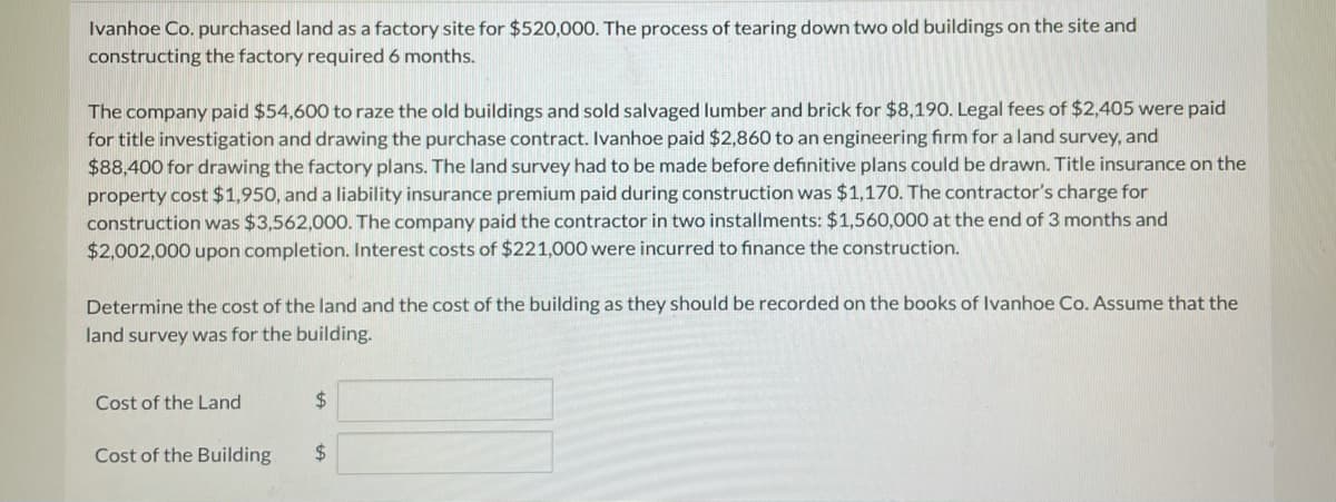 Ivanhoe Co. purchased land as a factory site for $520,000. The process of tearing down two old buildings on the site and
constructing the factory required 6 months.
The company paid $54,600 to raze the old buildings and sold salvaged lumber and brick for $8,190. Legal fees of $2,405 were paid
for title investigation and drawing the purchase contract. Ivanhoe paid $2,860 to an engineering firm for a land survey, and
$88,400 for drawing the factory plans. The land survey had to be made before definitive plans could be drawn. Title insurance on the
property cost $1,950, and a liability insurance premium paid during construction was $1,170. The contractor's charge for
construction was $3,562,000. The company paid the contractor in two installments: $1,560,000 at the end of 3 months and
$2,002,000 upon completion. Interest costs of $221,000 were incurred to finance the construction.
Determine the cost of the land and the cost of the building as they should be recorded on the books of Ivanhoe Co. Assume that the
land survey was for the building.
Cost of the Land
24
Cost of the Building
24
