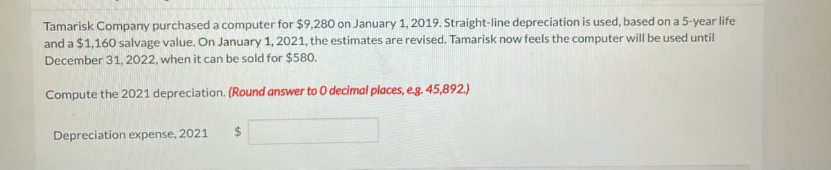 Tamarisk Company purchased a computer for $9,280 on January 1, 2019. Straight-line depreciation is used, based on a 5-year life
and a $1,160 salvage value. On January 1, 2021, the estimates are revised. Tamarisk now feels the computer will be used until
December 31, 2022, when it can be sold for $580.
Compute the 2021 depreciation. (Round answer to 0 decimal places, e.g. 45,892.)
Depreciation expense, 2021
24
