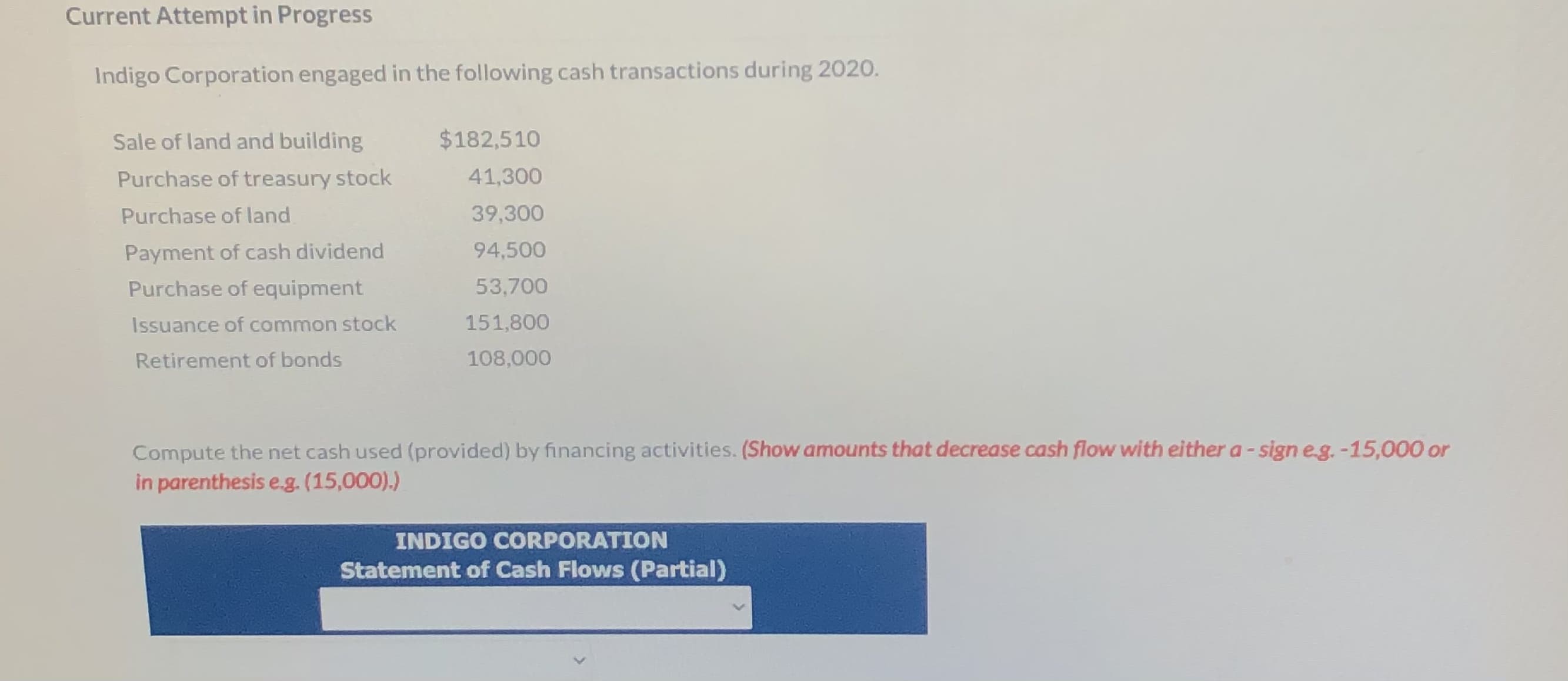 Indigo Corporation engaged in the following cash transactions during 2020.
Sale of land and building
$182,510
Purchase of treasury stock
41,300
Purchase of land
39,300
Payment of cash dividend
94,500
Purchase of equipment
53,700
Issuance of common stock
151,800
Retirement of bonds
108,000
Compute the net cash used (provided) by financing activities. (Show amounts that decrease cash flow with either a- sign eg.-15,000 or
in parenthesis e.g. (15,000).)
