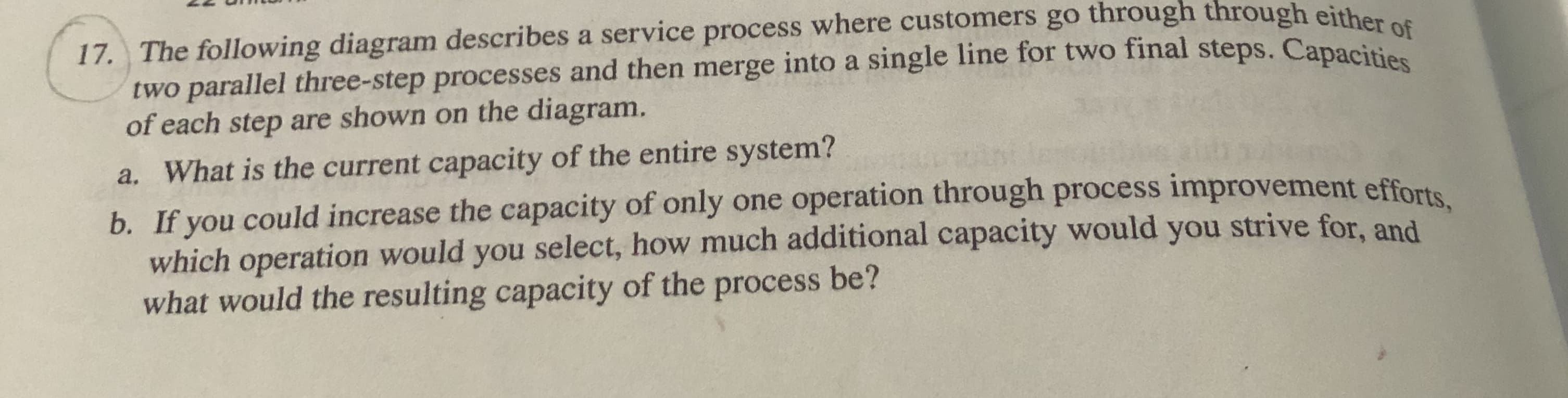 17. The following diagram describes a service process where customers go through through either of
two parallel three-step processes and then merge into a single line for two final steps. Capacitios
of each step are shown on the diagram.
a. What is the current capacity of the entire system?
b. If you could increase the capacity of only one operation through process improvement efforts
which operation would you select, how much additional capacity would you strive for, and
what would the resulting capacity of the process be?
