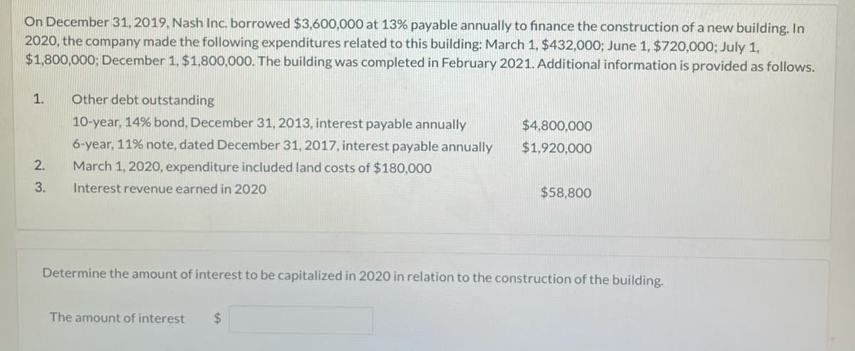 On December 31, 2019, Nash Inc. borrowed $3,600,000 at 13% payable annually to finance the construction of a new building. In
2020, the company made the following expenditures related to this building: March 1, $432,000; June 1, $720,000; July 1,
$1,800,000; December 1, $1,800,000. The building was completed in February 2021. Additional information is provided as follows.
1.
Other debt outstanding
10-year, 14% bond, December 31, 2013, interest payable annually
$4,800,000
6-year, 11% note, dated December 31, 2017, interest payable annually
$1,920,000
2.
March 1, 2020, expenditure included land costs of $180,000
3.
Interest revenue earned in 2020
$58,800
Determine the amount of interest to be capitalized in 2020 in relation to the construction of the building.
The amount of interest
%24
