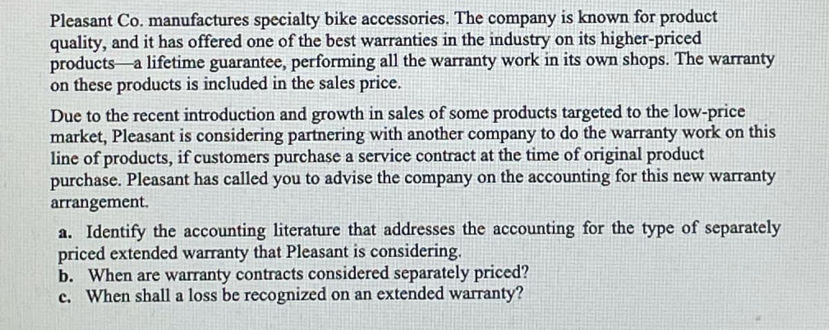 Pleasant Co. manufactures specialty bike accessories. The company is known for product
quality, and it has offered one of the best warranties in the industry on its higher-priced
products a lifetime guarantee, performing all the warranty work in its own shops. The warranty
on these products is included in the sales price.
Due to the recent introduction and growth in sales of some products targeted to the low-price
market, Pleasant is considering partnering with another company to do the warranty work on this
line of products, if customers purchase a service contract at the time of original product
purchase. Pleasant has called you to advise the company on the accounting for this new warranty
arrangement.
a. Identify the accounting literature that addresses the accounting for the type of separately
priced extended warranty that Pleasant is considering.
b. When are warranty contracts considered separately priced?
c. When shall a loss be recognized on an extended warranty?

