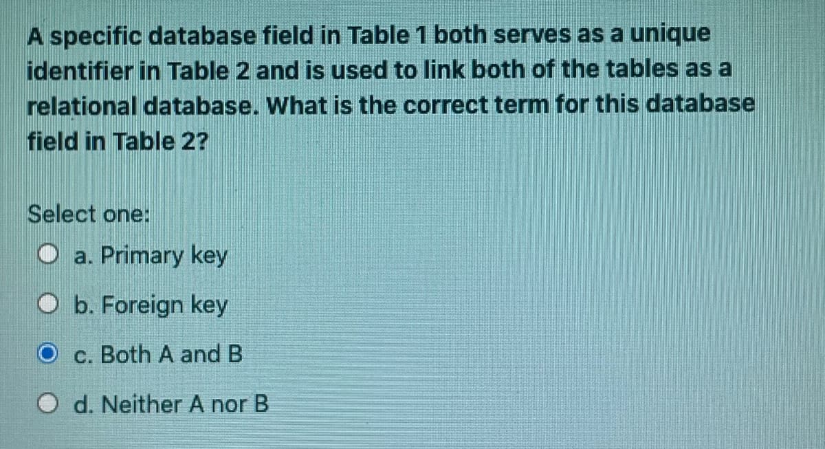 A specific database field in Table 1 both serves as a unique
identifier in Table 2 and is used to link both of the tables as a
relational database. What is the correct term for this database
field in Table 2?
Select one:
O a. Primary key
O b. Foreign key
O c. Both A and B
O d. Neither A nor B
