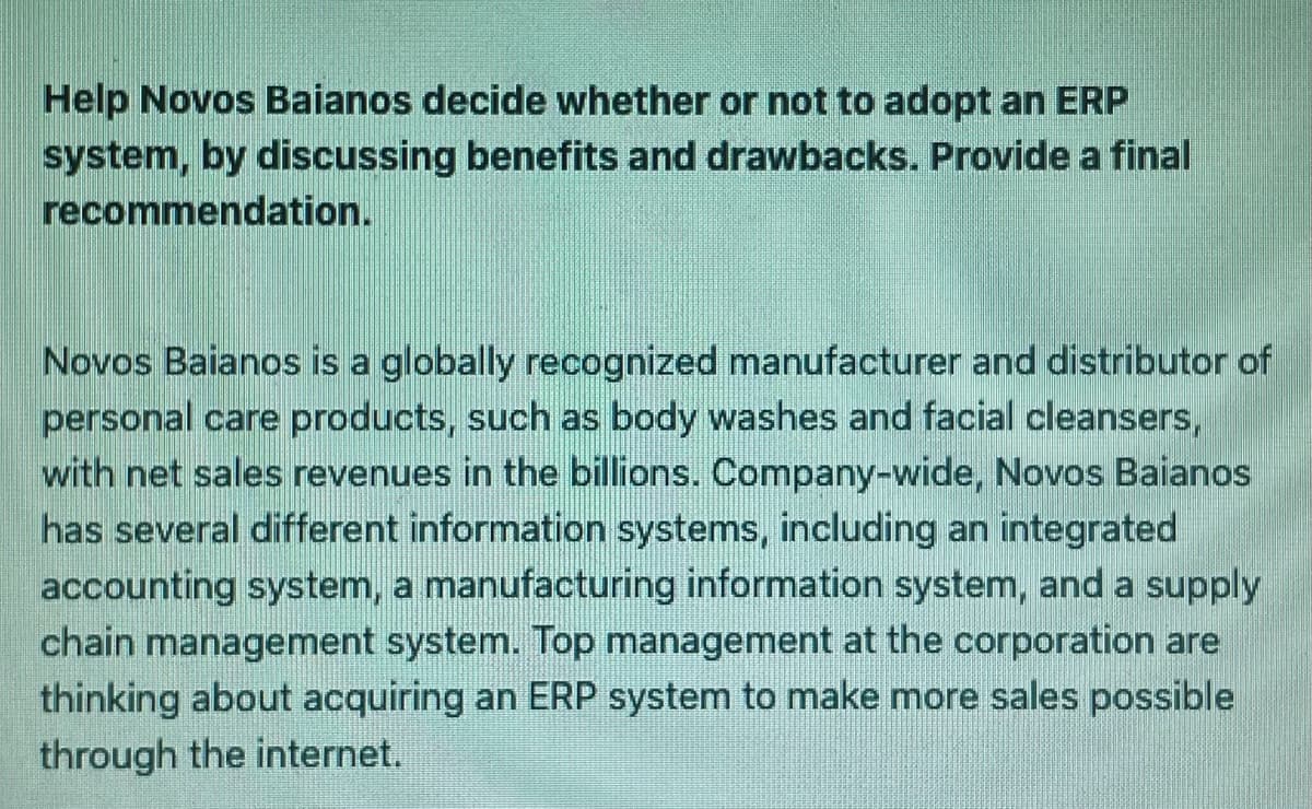 Help Novos Baianos decide whether or not to adopt an ERP
system, by discussing benefits and drawbacks. Provide a final
recommendation.
Novos Baianos is a globally recognized manufacturer and distributor of
personal care products, such as body washes and facial cleansers,
with net sales revenues in the billions. Company-wide, Novos Baianos
has several different information systems, including an integrated
accounting system, a manufacturing information system, and a supply
chain management system. Top management at the corporation are
thinking about acquiring an ERP system to make more sales possible
through the internet.
