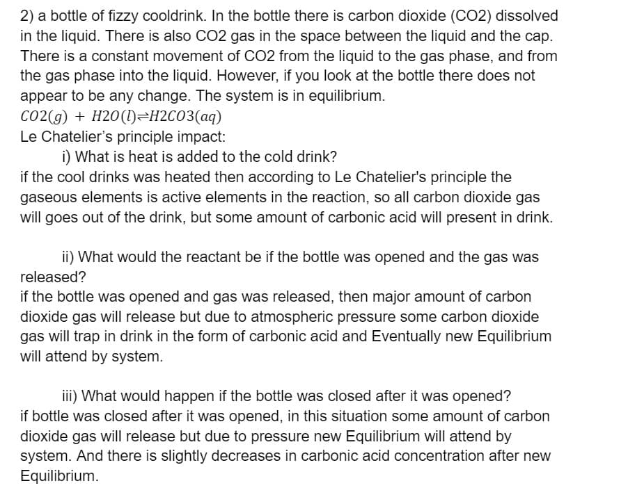 2) a bottle of fizzy cooldrink. In the bottle there is carbon dioxide (CO2) dissolved
in the liquid. There is also C02 gas in the space between the liquid and the cap.
There is a constant movement of CO2 from the liquid to the gas phase, and from
the gas phase into the liquid. However, if you look at the bottle there does not
appear to be any change. The system is in equilibrium.
Co2(g) + H20(1)=H2CO3(aq)
Le Chatelier's principle impact:
i) What is heat is added to the cold drink?
if the cool drinks was heated then according to Le Chatelier's principle the
gaseous elements is active elements in the reaction, so all carbon dioxide gas
will goes out of the drink, but some amount of carbonic acid will present in drink.
ii) What would the reactant be if the bottle was opened and the gas was
released?
if the bottle was opened and gas was released, then major amount of carbon
dioxide gas will release but due to atmospheric pressure some carbon dioxide
gas will trap in drink in the form of carbonic acid and Eventually new Equilibrium
will attend by system.
iii) What would happen if the bottle was closed after it was opened?
if bottle was closed after it was opened, in this situation some amount of carbon
dioxide gas will release but due to pressure new Equilibrium will attend by
system. And there is slightly decreases in carbonic acid concentration after new
Equilibrium.
