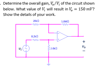 . Determine the overall gain, V./V; of the circuit shown
below. What value of V; will result in V, = 150 mV?
Show the details of your work.
20kn
1.0MN
8.2kn
32.0k
Vo
+
