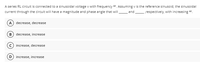 A series RL circuit is connected to a sinusoidal voltage v with frequency . Assuming v is the reference sinusoid, the sinusoidal
current through the circuit will have a magnitude and phase angle that wil
and
„respectively, with increasing ".
A decrease, decrease
B decrease, increase
c) increase, decrease
increase, increase
