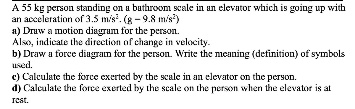 A 55 kg person standing on a bathroom scale in an elevator which is going up with
an acceleration of 3.5 m/s². (g = 9.8 m/s²)
a) Draw a motion diagram for the person.
Also, indicate the direction of change in velocity.
b) Draw a force diagram for the person. Write the meaning (definition) of symbols
used.
c) Calculate the force exerted by the scale in an elevator on the person.
d) Calculate the force exerted by the scale on the person when the elevator is at
rest.