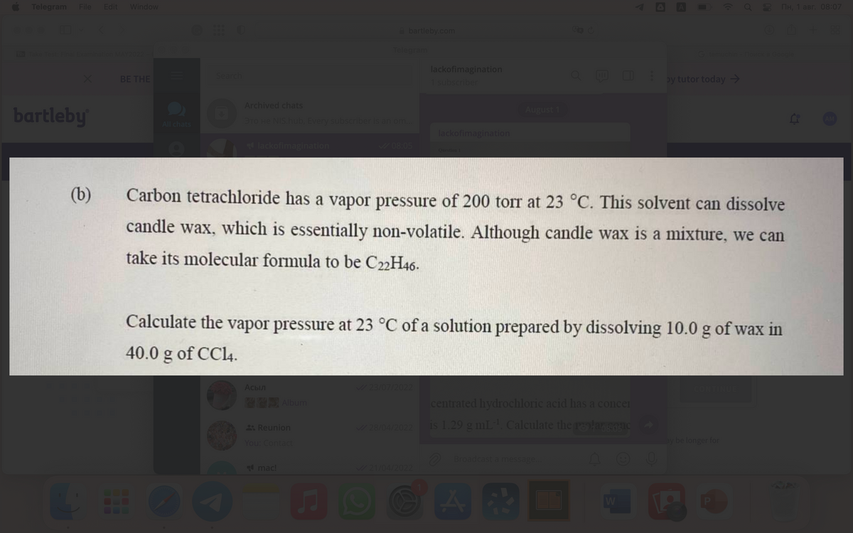 Telegram File Edit Window
Bb Take Test: Final Examination MAY2022
bartleby
(b)
44
BE THE
All chats
Search
lackofimagination
lackofi
Archived chats
TO HE NIS.hub, Every subscriber is an om...
Асыл
bartleby.com
Album
Reunion
You: Contact
mac!
Telegram
♫
✓08:05
✓/23/07/2022
lackofimagination
1 subscriber
Carbon tetrachloride has a vapor pressure of 200 torr at 23 °C. This solvent can dissolve
candle wax, which is essentially non-volatile. Although candle wax is a mixture, we can
take its molecular formula to be C22H46.
✓/28/04/2022
lackofimagination
Calculate the vapor pressure at 23 °C of a solution prepared by dissolving 10.0 g of wax in
40.0 g of CC14.
✓/21/04/2022
Question 1
August 1
Q⠀⠀ by tutor today →
centrated hydrochloric acid has a concer
is 1.29 g mL-¹. Calculate the proc
Broadcast a message...
G temuchin - Поисk в Google
W
80
Пн, 1 авг. 08:07
ⒸM + 88
CONTINUE
ay be longer for
AM