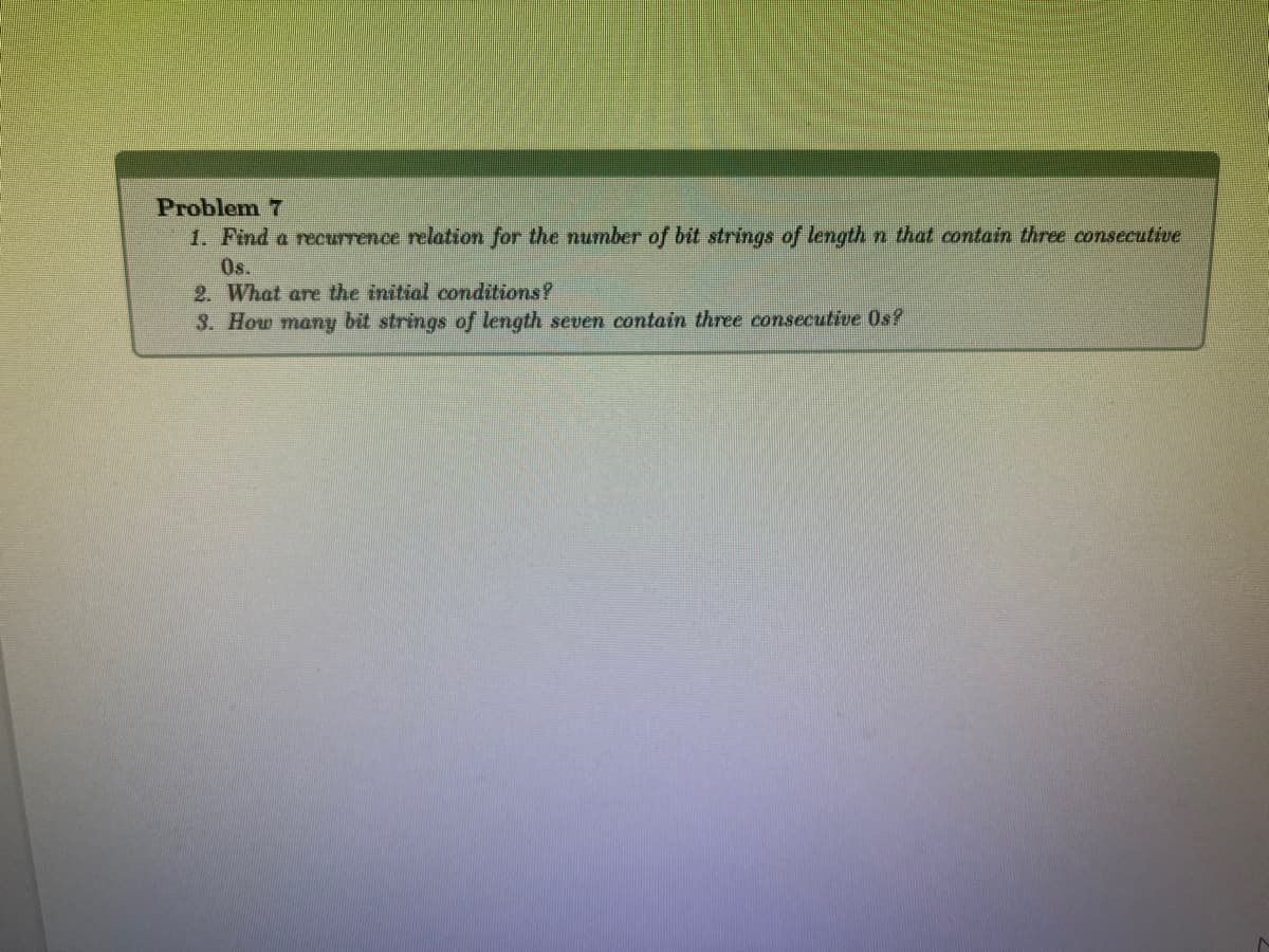 Problem 7
1. Find a recurrence relation for the number of bit strings of length n that contain three consecutive
Os.
2. What are the initial conditions?
3. How many bit strings of length seven contain three consecutive Os?