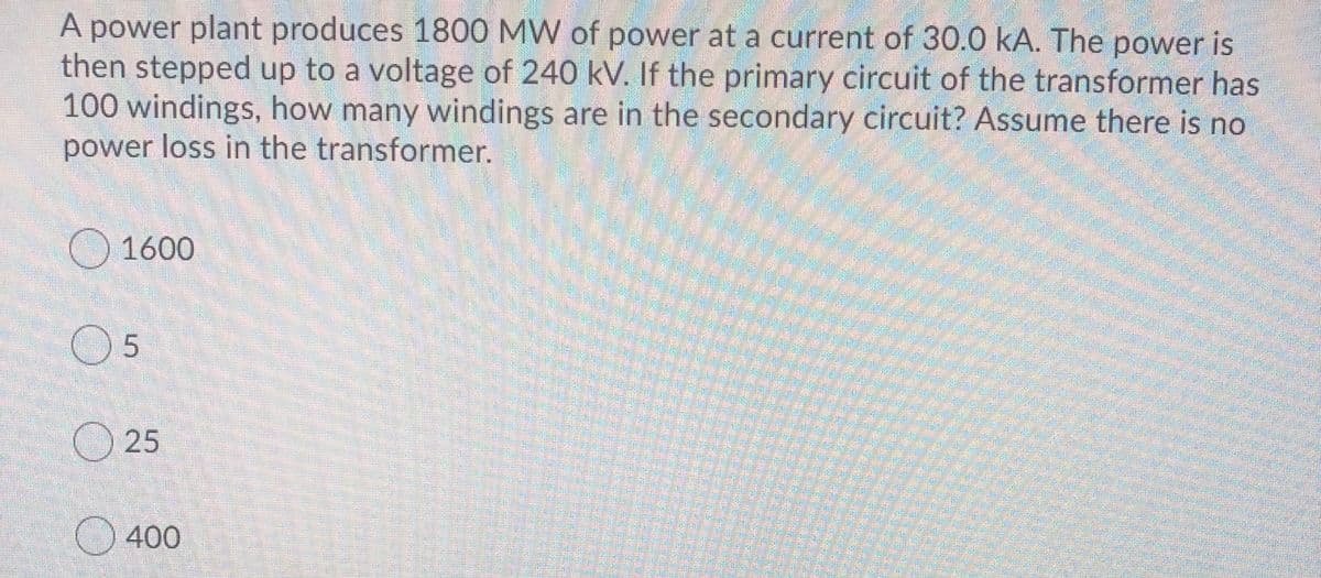 A power plant produces 1800 MW of power at a current of 30.0 kA. The power is
then stepped up to a voltage of 240 kV. If the primary circuit of the transformer has
100 windings, how many windings are in the secondary circuit? Assume there is no
power loss in the transformer.
1600
O 5
O 25
400
