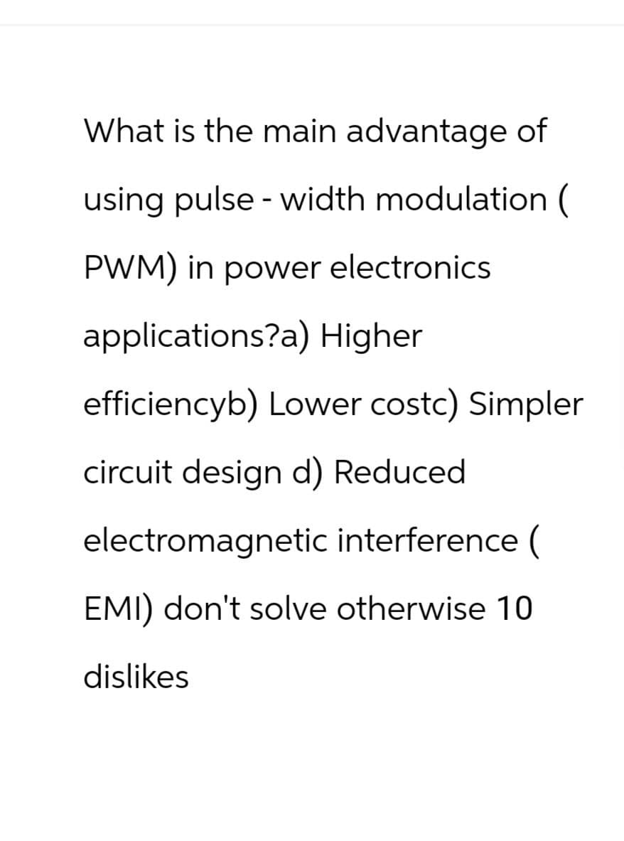What is the main advantage of
using pulse-width modulation (
PWM) in power electronics
applications?a) Higher
efficiencyb) Lower costc) Simpler
circuit design d) Reduced
electromagnetic interference (
EMI) don't solve otherwise 10
dislikes