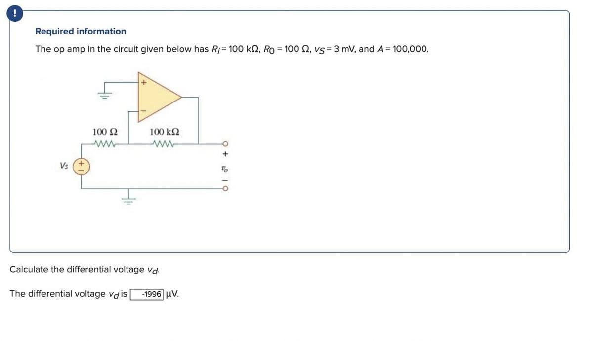 !
Required information
The op amp in the circuit given below has R;= 100 kn, Ro=1000, vs 3 mV, and A = 100,000.
Vs
100 Ω
100 ΚΩ
ww
Calculate the differential voltage Vd
The differential voltage vais -1996 μ.