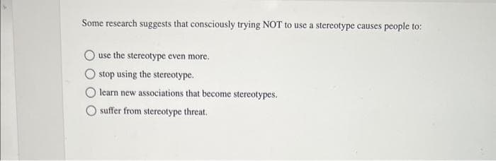 Some research suggests that consciously trying NOT to use a stereotype causes people to:
use the stereotype even more.
stop using the stereotype.
learn new associations that become stereotypes.
suffer from stereotype threat.