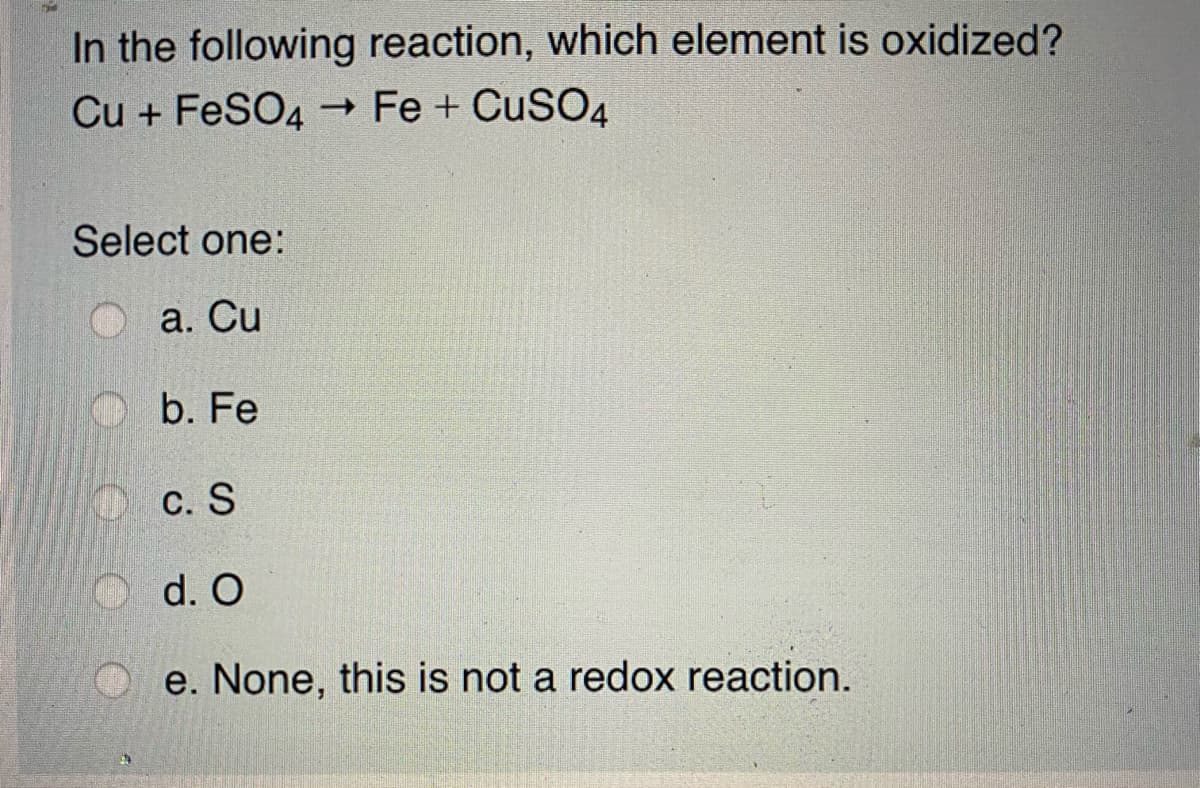 In the following reaction, which element is oxidized?
Cu + FeSO4
- Fe + CuSO4
Select one:
а. Cu
b. Fe
O c. S
d. O
e. None, this is not a redox reaction.
