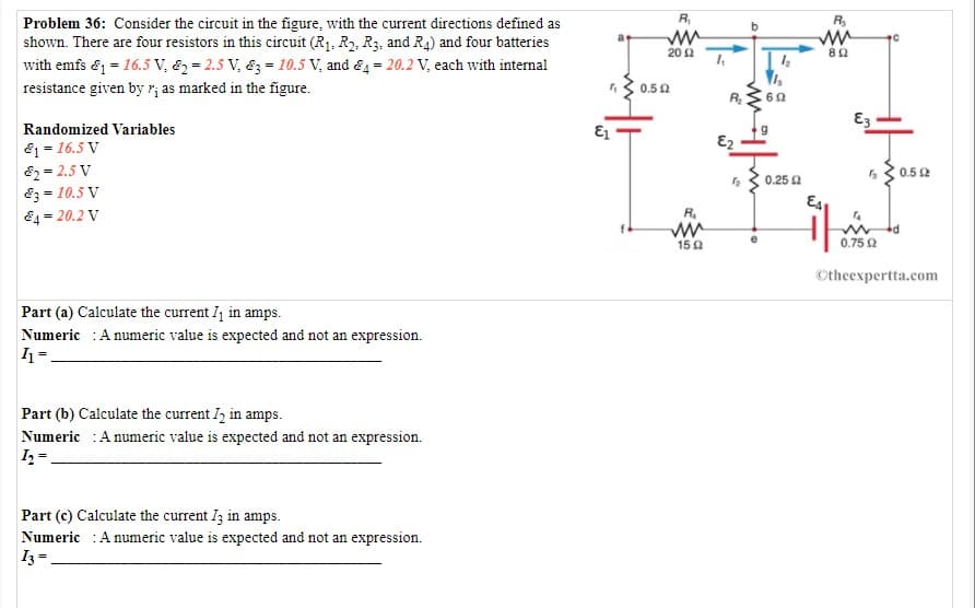 R,
R.
Problem 36: Consider the circuit in the figure, with the current directions defined as
shown. There are four resistors in this circuit (R1, R2, R3, and R4) and four batteries
with emfs & = 16.5 V, & = 2.5 V, &3-10.5 V, and &4= 20.2 V, each with internal
20 2
resistance given by r; as marked in the figure.
0.50
R
60
Randomized Variables
E2
81 = 16.5 V
82 = 2.5 V
83 = 10.5 V
84= 20.2 V
0.5 2
63 0.25 a
R.
150
0.75 2
Otheexpertta.com
Part (a) Calculate the current I1 in amps.
Numeric :A numeric value is expected and not an expression.
Part (b) Calculate the current I2 in amps.
Numeric :A numeric value is expected and not an expression.
Part (c) Calculate the current I; in amps.
Numeric :A numeric value is expected and not an expression.
