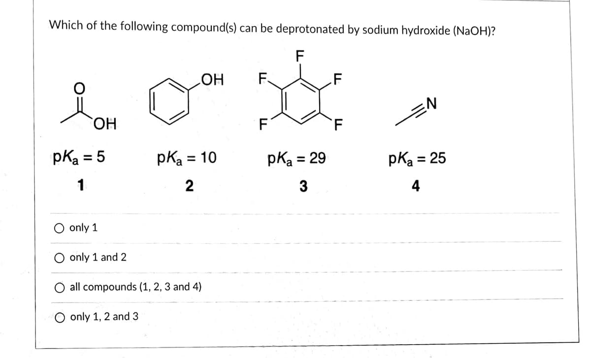 Which of the following compound(s) can be deprotonated by sodium hydroxide (NaOH)?
F
HO
F.
.F
HO,
'F
pka = 5
pka
= 10
pKa = 29
pKa = 25
1
2
3
4
only 1
O only 1 and 2
all compounds (1, 2, 3 and 4)
O only 1, 2 and 3
