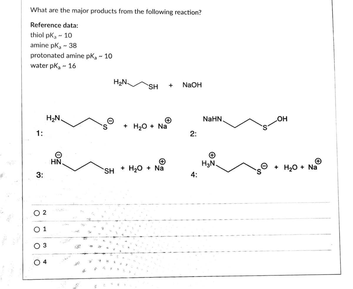 What are the major products from the following reaction?
Reference data:
thiol pKa ~ 10
amine pk, - 38
protonated amine pk,
10
water pka - 16
H2N-
SH
+
NaOH
H2N.
NaHN.
HO
S.
+ HаО + Na
1:
2:
HN.
H3N.
+ Hао + Na
+ H20 + Na
SH
3:
4:
O 2
O 1
3
O 4
