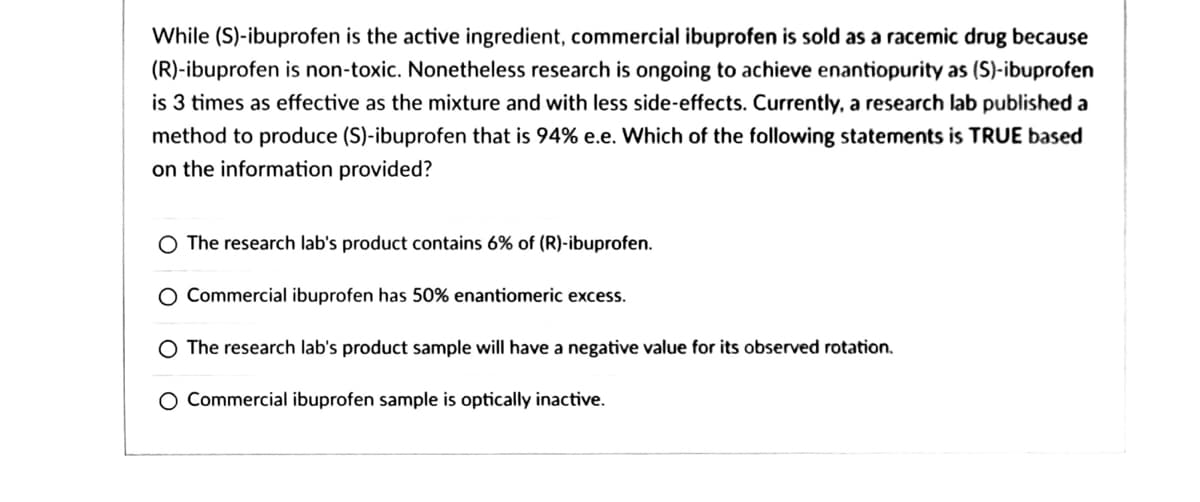 While (S)-ibuprofen is the active ingredient, commercial ibuprofen is sold as a racemic drug because
(R)-ibuprofen is non-toxic. Nonetheless research is ongoing to achieve enantiopurity as (S)-ibuprofen
is 3 times as effective as the mixture and with less side-effects. Currently, a research lab published a
method to produce (S)-ibuprofen that is 94% e.e. Which of the following statements is TRUE based
on the information provided?
O The research lab's product contains 6% of (R)-ibuprofen.
O Commercial ibuprofen has 50% enantiomeric excess.
O The research lab's product sample will have a negative value for its observed rotation.
Commercial ibuprofen sample is optically inactive.
