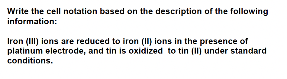 Write the cell notation based on the description of the following
information:
Iron (III) ions are reduced to iron (II) ions in the presence of
platinum electrode, and tin is oxidized to tin (II) under standard
conditions.
