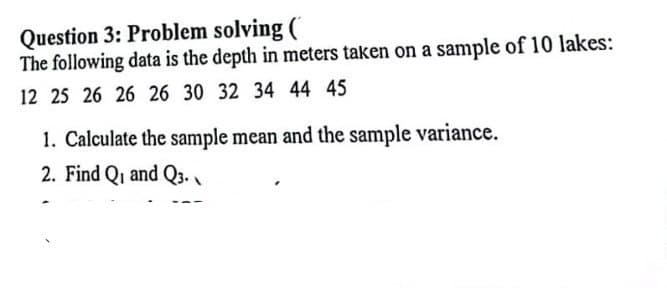 Question 3: Problem solving (
The following data is the depth in meters taken on a sample of 10 lakes:
12 25 26 26 26 30 32 34 44 45
1. Calculate the sample mean and the sample variance.
2. Find Q₁ and Q3.
