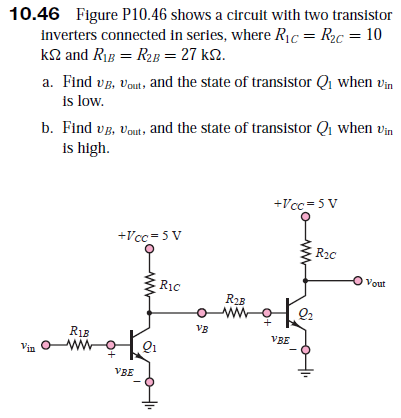 10.46 Figure P10.46 shows a circuit with two transistor
inverters connected in series, where Ric = R2c = 10
k2 and Rig = R2B = 27 k2.
a. Find vg, vout, and the state of transistor Q when vin
is low.
b. Find vp, Vout, and the state of transistor Qi when vin
is high.
+Vcc = 5 V
+Vcc= 5 V
R20
Vout
Ric
R23
ww
VB
R13
VBE
Vin
VBE
