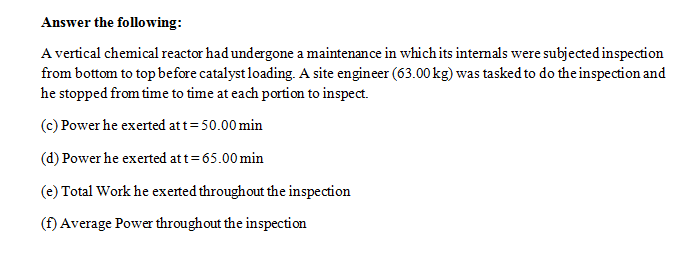 Answer the following:
A vertical chemical reactor had undergone a maintenance in which its intemals were subjected inspection
from bottom to topbefore catalyst loading. A site engineer (63.00 kg) was tasked to do the inspection and
he stopped from time to time at each portion to inspect.
(c) Power he exerted att=50.00 min
(d) Power he exerted att=65.00 min
(e) Total Work he exerted throughout the inspection
(f) Average Power throughout the inspection
