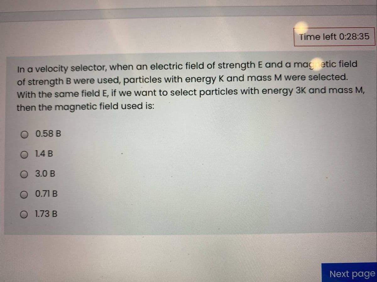 Time left 0:28:35
In a velocity selector, when an electric field of strength E and a magnetic field
of strength B were used, particles with energy K and mass M were selected.
With the same field E, if we want to select particles with energy 3K and mass M,
then the magnetic field used is:
0.58 B
1.4 B
O 3.0 B
0.71 B
O 1.73 B
Next page
